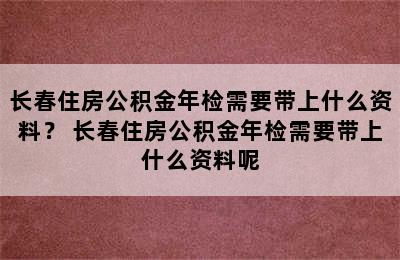 长春住房公积金年检需要带上什么资料？ 长春住房公积金年检需要带上什么资料呢